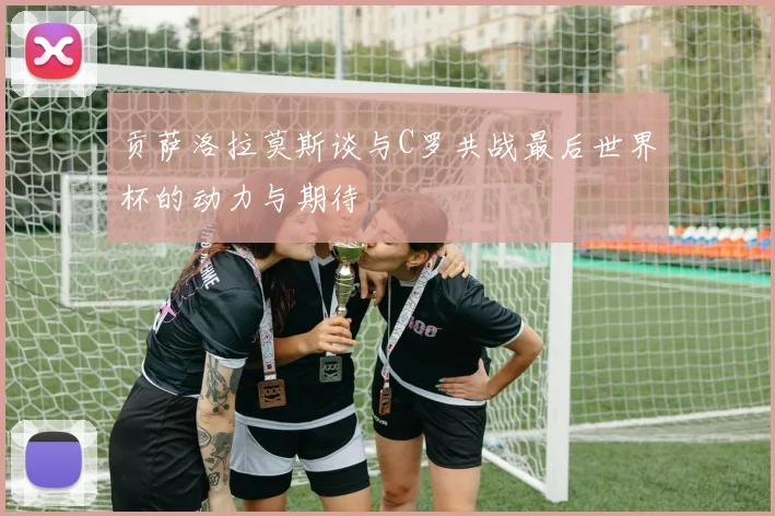 贡萨洛拉莫斯谈与C罗共战最后世界杯的动力与期待
