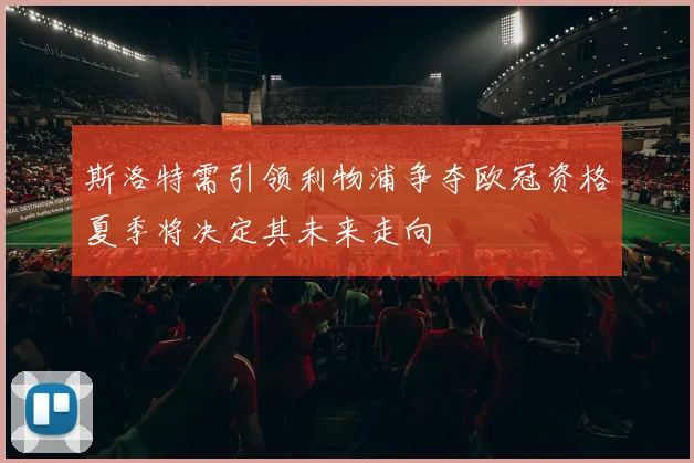 斯洛特需引领利物浦争夺欧冠资格夏季将决定其未来走向