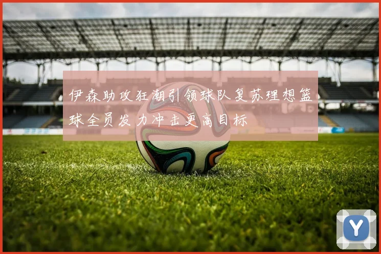 伊森助攻狂潮引领球队复苏理想篮球全员发力冲击更高目标