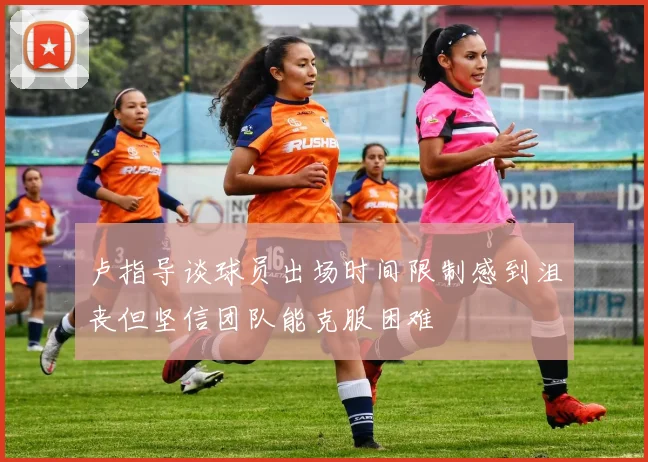 卢指导谈球员出场时间限制感到沮丧但坚信团队能克服困难