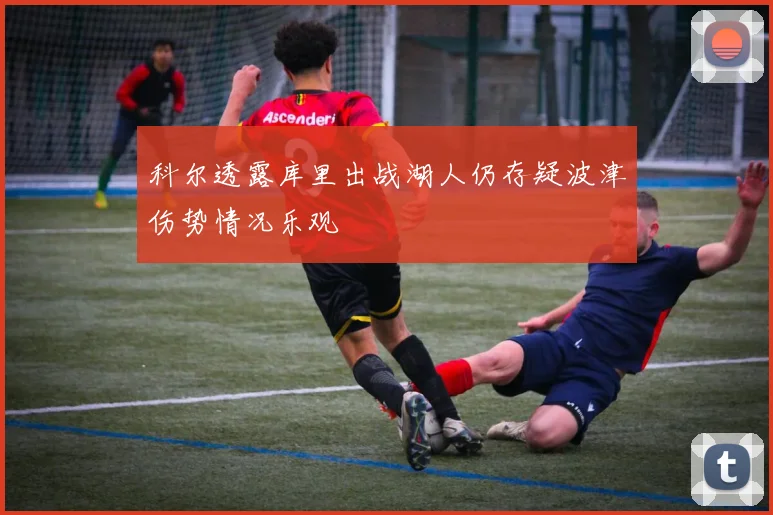 科尔透露库里出战湖人仍存疑波津伤势情况乐观