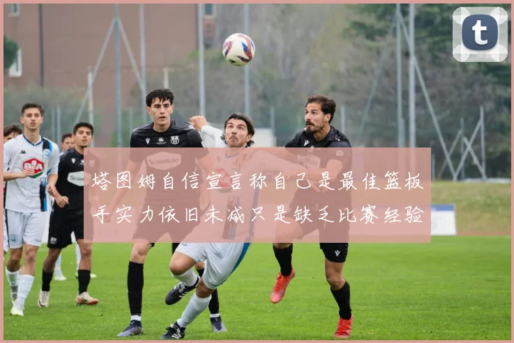 塔图姆自信宣言称自己是最佳篮板手实力依旧未减只是缺乏比赛经验