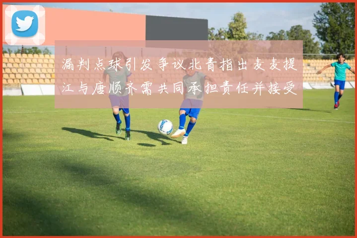 漏判点球引发争议北青指出麦麦提江与唐顺齐需共同承担责任并接受处罚