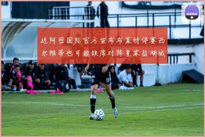 迈阿密国际官方宣布布莱特停赛西尔维蒂也可能缺席对阵皇家盐湖城的比赛